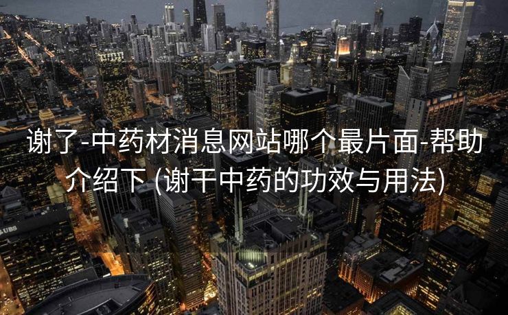 谢了-中药材消息网站哪个最片面-帮助介绍下 (谢干中药的功效与用法)