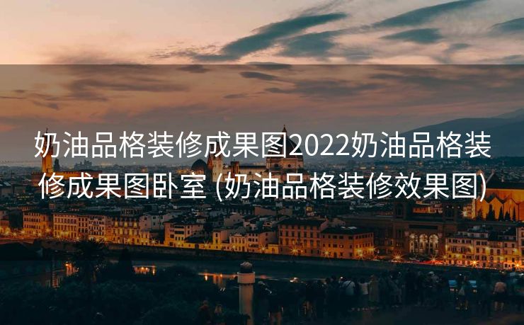 奶油品格装修成果图2022奶油品格装修成果图卧室 (奶油品格装修效果图)