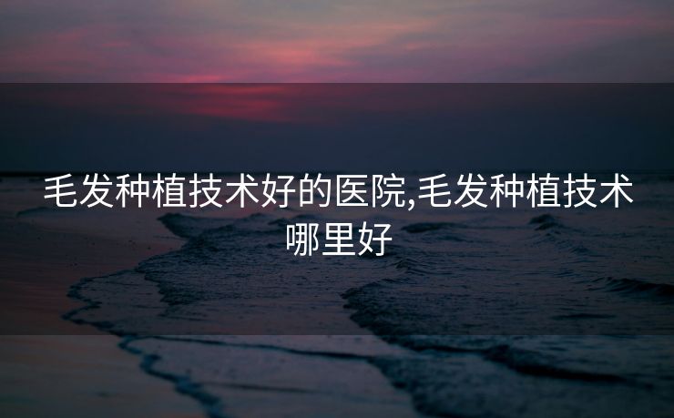 毛发种植技术好的医院,毛发种植技术哪里好