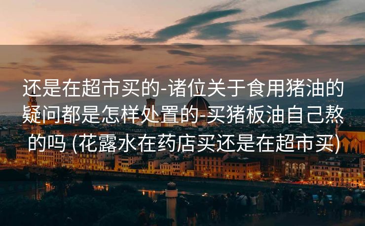 还是在超市买的-诸位关于食用猪油的疑问都是怎样处置的-买猪板油自己熬的吗 (花露水在药店买还是在超市买)
