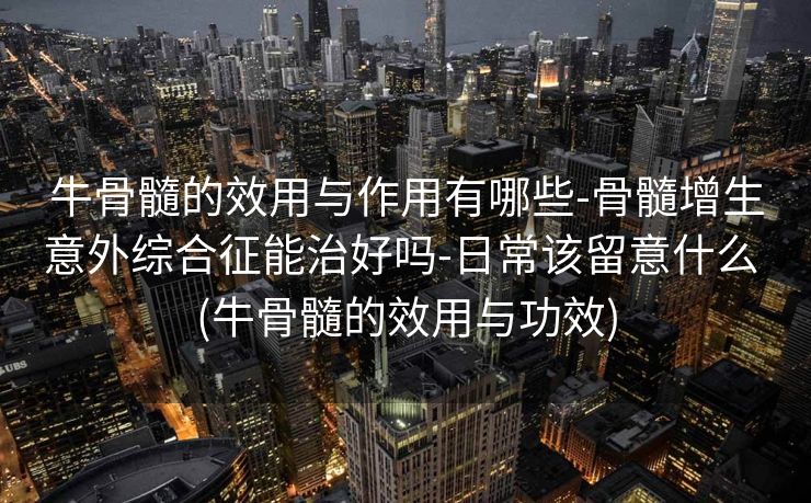 牛骨髓的效用与作用有哪些-骨髓增生意外综合征能治好吗-日常该留意什么 (牛骨髓的效用与功效)