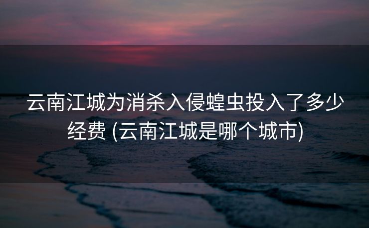 云南江城为消杀入侵蝗虫投入了多少经费 (云南江城是哪个城市)