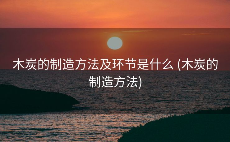 木炭的制造方法及环节是什么 (木炭的制造方法)