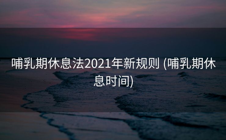哺乳期休息法2021年新规则 (哺乳期休息时间)