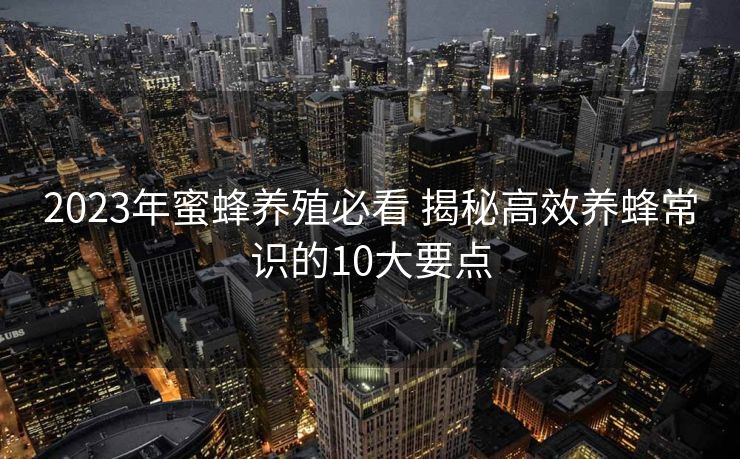 2023年蜜蜂养殖必看 揭秘高效养蜂常识的10大要点