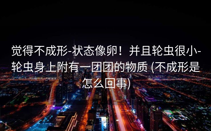 觉得不成形-状态像卵！并且轮虫很小-轮虫身上附有一团团的物质 (不成形是怎么回事)