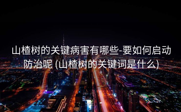 山楂树的关键病害有哪些-要如何启动防治呢 (山楂树的关键词是什么)