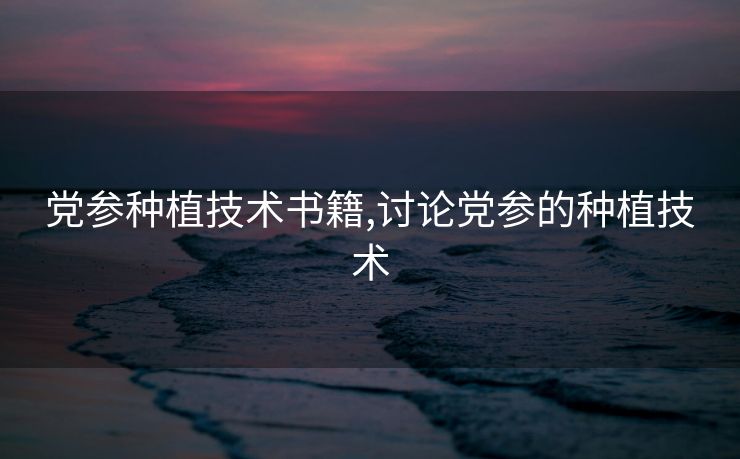 党参种植技术书籍,讨论党参的种植技术