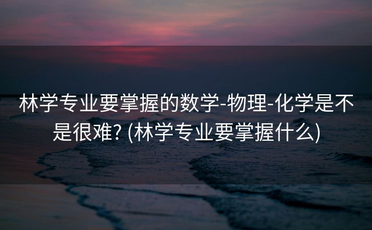 林学专业要掌握的数学-物理-化学是不是很难? (林学专业要掌握什么)