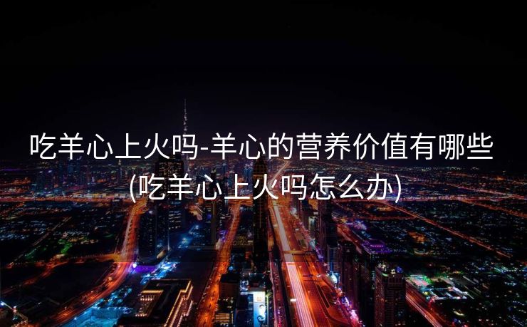 吃羊心上火吗-羊心的营养价值有哪些 (吃羊心上火吗怎么办)