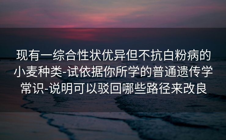 现有一综合性状优异但不抗白粉病的小麦种类-试依据你所学的普通遗传学常识-说明可以驳回哪些路径来改良