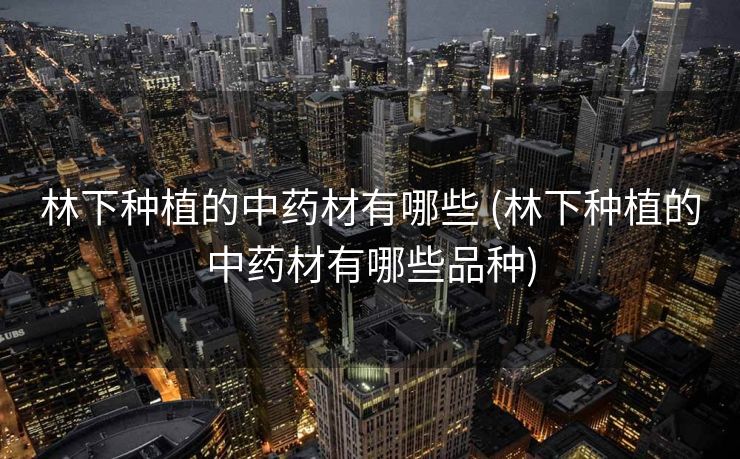 林下种植的中药材有哪些 (林下种植的中药材有哪些品种)