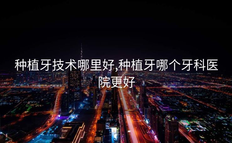 种植牙技术哪里好,种植牙哪个牙科医院更好