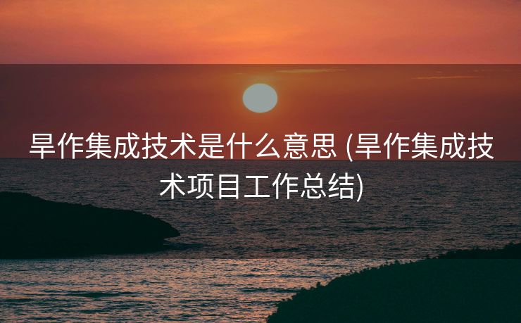 旱作集成技术是什么意思 (旱作集成技术项目工作总结)