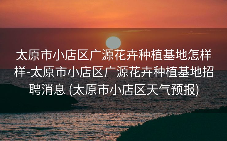 太原市小店区广源花卉种植基地怎样样-太原市小店区广源花卉种植基地招聘消息 (太原市小店区天气预报)