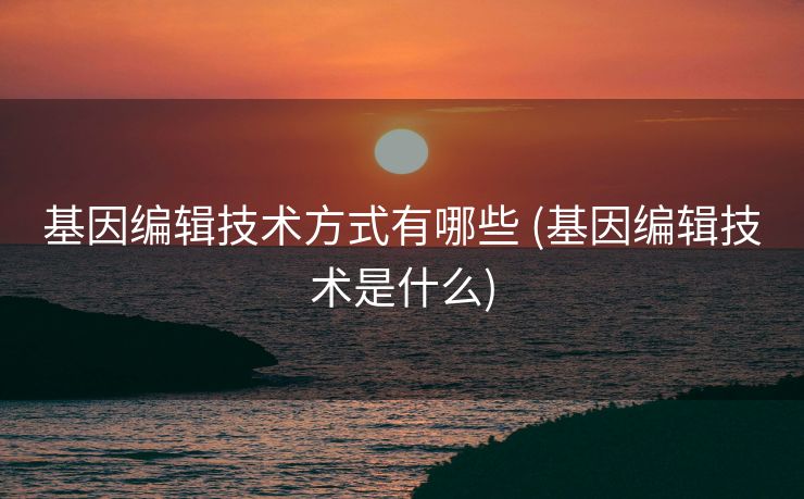 基因编辑技术方式有哪些 (基因编辑技术是什么)
