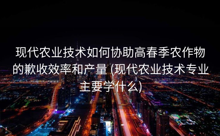 现代农业技术如何协助高春季农作物的歉收效率和产量 (现代农业技术专业主要学什么)