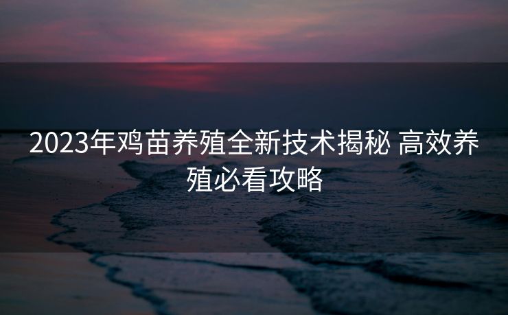 2023年鸡苗养殖全新技术揭秘 高效养殖必看攻略 2023年鸡苗养殖全新技术揭秘 高效养殖必看攻略