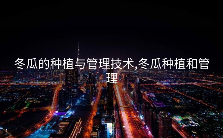 冬瓜的种植与管理技术,冬瓜种植和管理