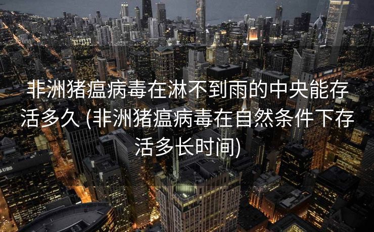 非洲猪瘟病毒在淋不到雨的中央能存活多久 (非洲猪瘟病毒在自然条件下存活多长时间)