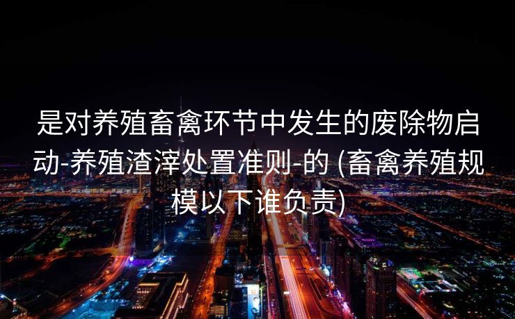 是对养殖畜禽环节中发生的废除物启动-养殖渣滓处置准则-的 (畜禽养殖规模以下谁负责)