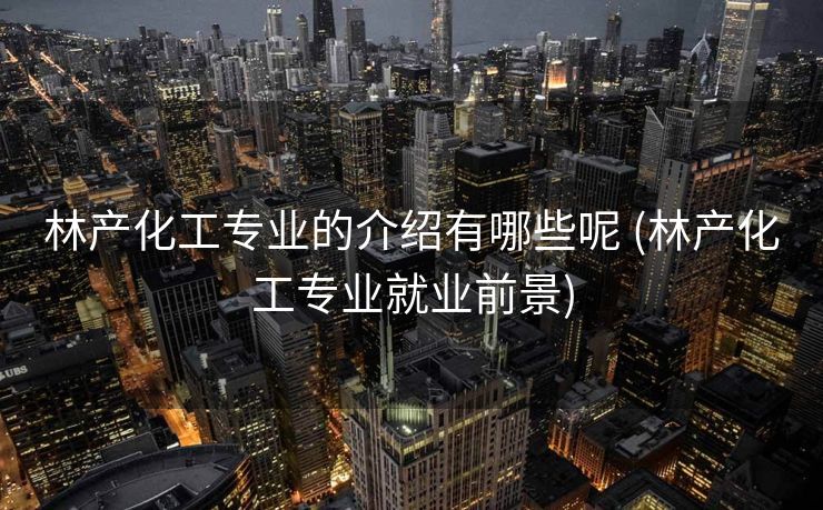 林产化工专业的介绍有哪些呢 (林产化工专业就业前景)