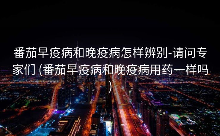 番茄早疫病和晚疫病怎样辨别-请问专家们 (番茄早疫病和晚疫病用药一样吗)