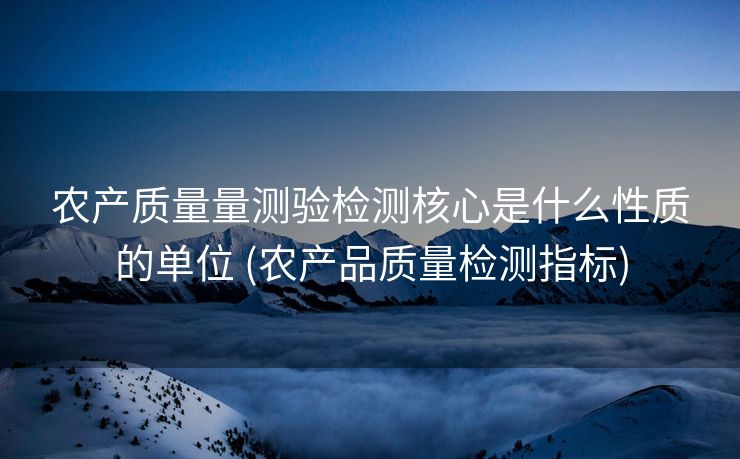 农产质量量测验检测核心是什么性质的单位 (农产品质量检测指标)