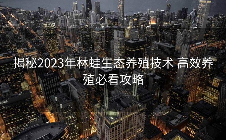揭秘2023年林蛙生态养殖技术 高效养殖必看攻略