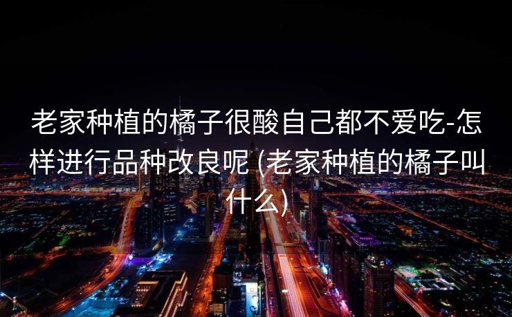 老家种植的橘子很酸自己都不爱吃-怎样进行品种改良呢 (老家种植的橘子叫什么)