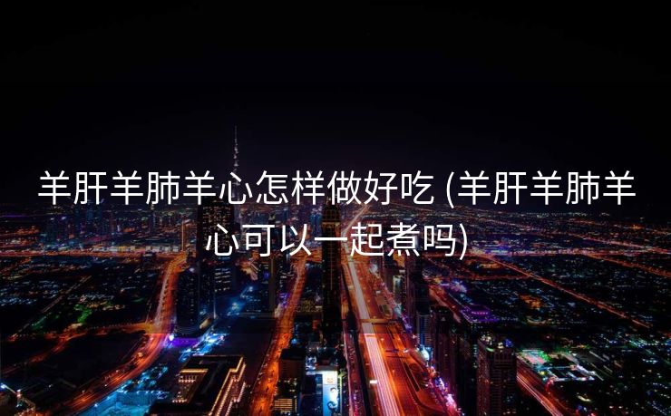 羊肝羊肺羊心怎样做好吃 (羊肝羊肺羊心可以一起煮吗)