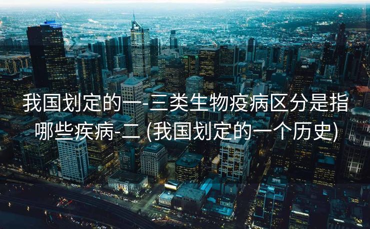 我国划定的一-三类生物疫病区分是指哪些疾病-二 (我国划定的一个历史)