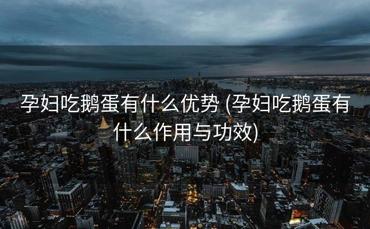 孕妇吃鹅蛋有什么优势 (孕妇吃鹅蛋有什么作用与功效)