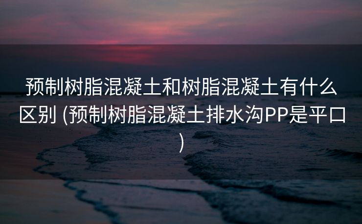 预制树脂混凝土和树脂混凝土有什么区别 (预制树脂混凝土排水沟PP是平口)