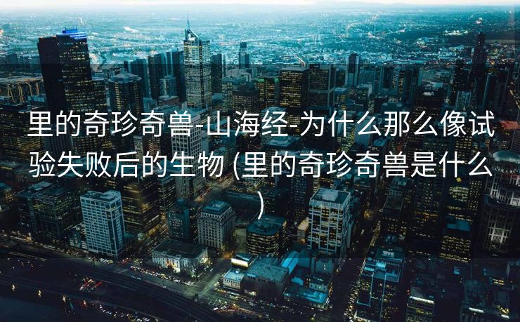 里的奇珍奇兽-山海经-为什么那么像试验失败后的生物 (里的奇珍奇兽是什么)