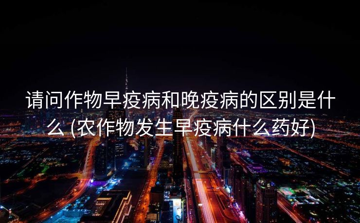 请问作物早疫病和晚疫病的区别是什么 (农作物发生早疫病什么药好)