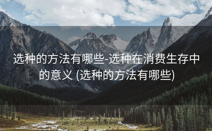 选种的方法有哪些-选种在消费生存中的意义 (选种的方法有哪些)