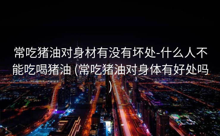 常吃猪油对身材有没有坏处-什么人不能吃喝猪油 (常吃猪油对身体有好处吗)