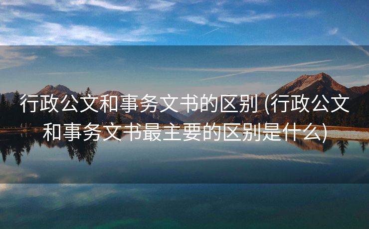 行政公文和事务文书的区别 (行政公文和事务文书最主要的区别是什么)
