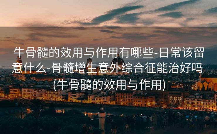 牛骨髓的效用与作用有哪些-日常该留意什么-骨髓增生意外综合征能治好吗 (牛骨髓的效用与作用)