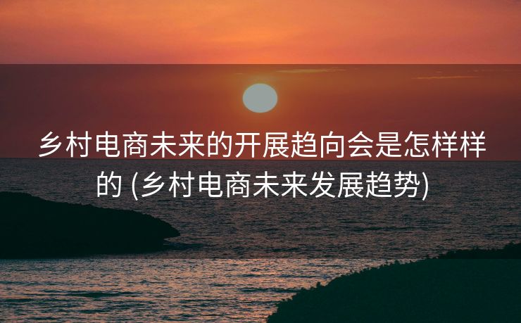 乡村电商未来的开展趋向会是怎样样的 (乡村电商未来发展趋势)