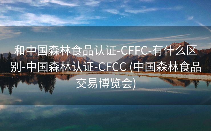 和中国森林食品认证-CFFC-有什么区别-中国森林认证-CFCC (中国森林食品交易博览会)