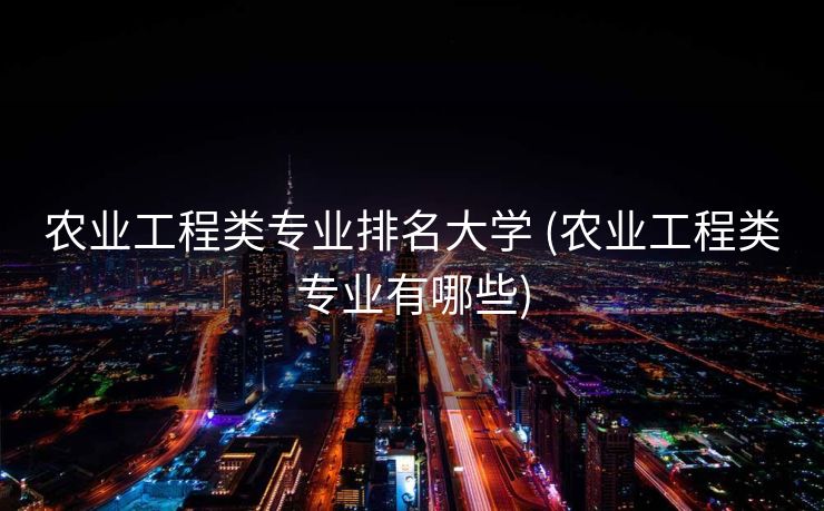 农业工程类专业排名大学 (农业工程类专业有哪些)