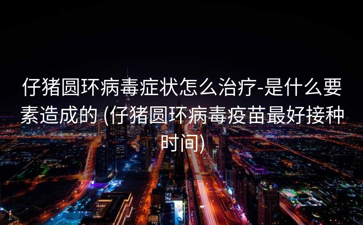 仔猪圆环病毒症状怎么治疗-是什么要素造成的 (仔猪圆环病毒疫苗最好接种时间)