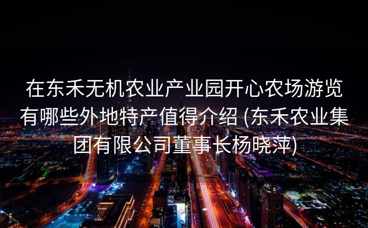 在东禾无机农业产业园开心农场游览有哪些外地特产值得介绍 (东禾农业集团有限公司董事长杨晓萍)