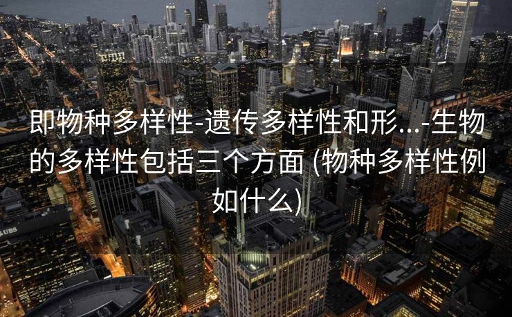 即物种多样性-遗传多样性和形...-生物的多样性包括三个方面 (物种多样性例如什么)