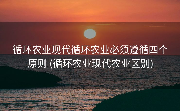 循环农业现代循环农业必须遵循四个原则 (循环农业现代农业区别)