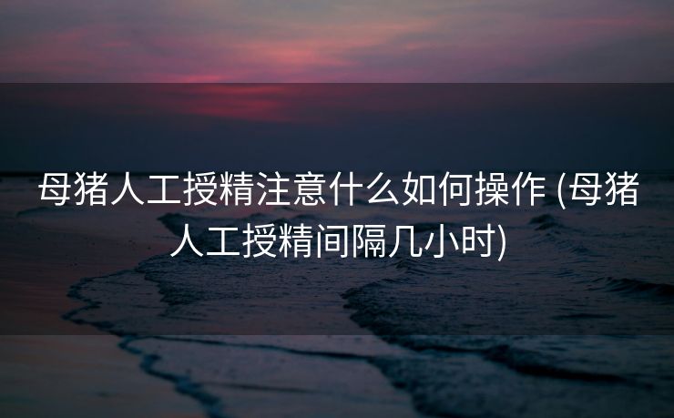 母猪人工授精注意什么如何操作 (母猪人工授精间隔几小时)