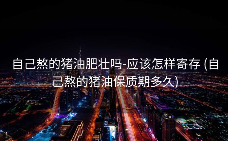 自己熬的猪油肥壮吗-应该怎样寄存 (自己熬的猪油保质期多久)