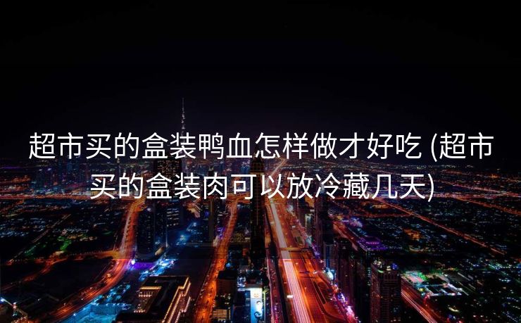 超市买的盒装鸭血怎样做才好吃 (超市买的盒装肉可以放冷藏几天)